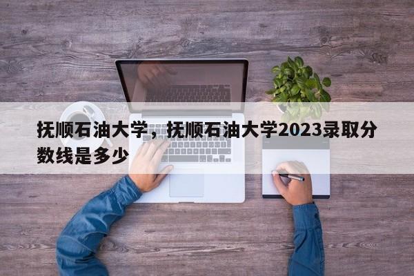 抚顺石油大学，抚顺石油大学2023录取分数线是多少